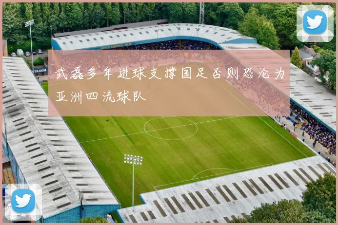 武磊多年进球支撑国足否则恐沦为亚洲四流球队