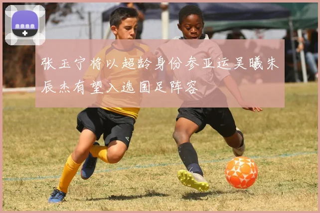 张玉宁将以超龄身份参亚运吴曦朱辰杰有望入选国足阵容