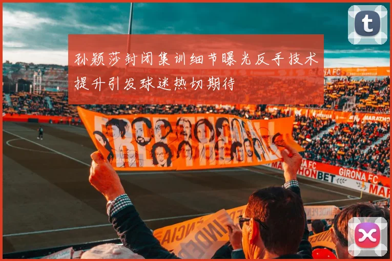 孙颖莎封闭集训细节曝光反手技术提升引发球迷热切期待