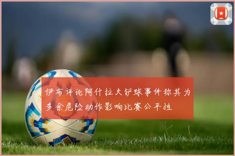 伊布评论阿什拉夫铲球事件称其为多余危险动作影响比赛公平性