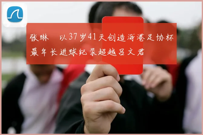 张琳芃以37岁41天创造海港足协杯最年长进球纪录超越吕文君