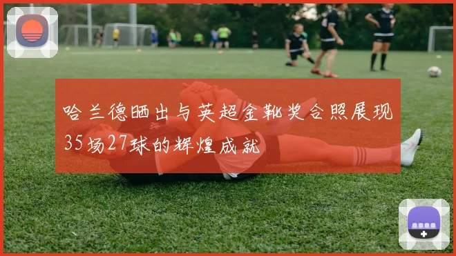 哈兰德晒出与英超金靴奖合照展现35场27球的辉煌成就