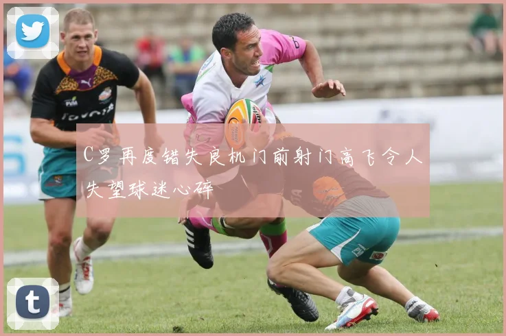 C罗再度错失良机门前射门高飞令人失望球迷心碎
