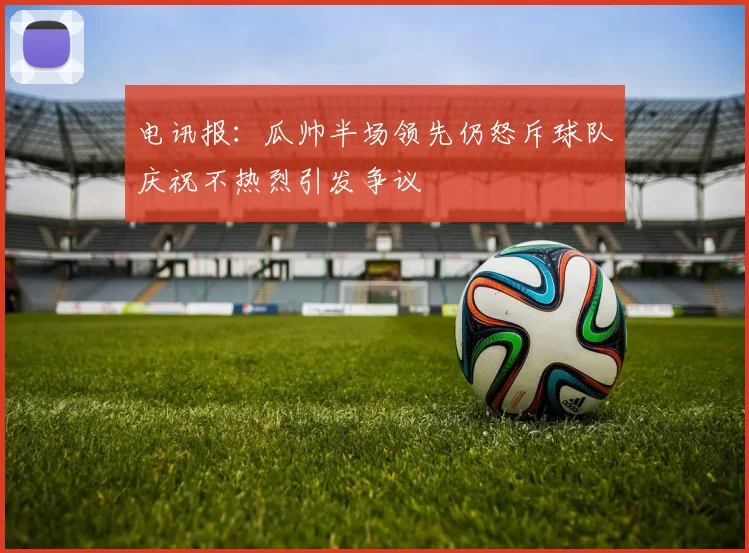电讯报：瓜帅半场领先仍怒斥球队庆祝不热烈引发争议