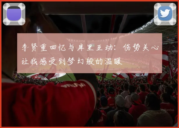李贤重回忆与库里互动：伤势关心让我感受到梦幻般的温暖