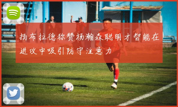 扬布拉德称赞杨瀚森聪明才智能在进攻中吸引防守注意力