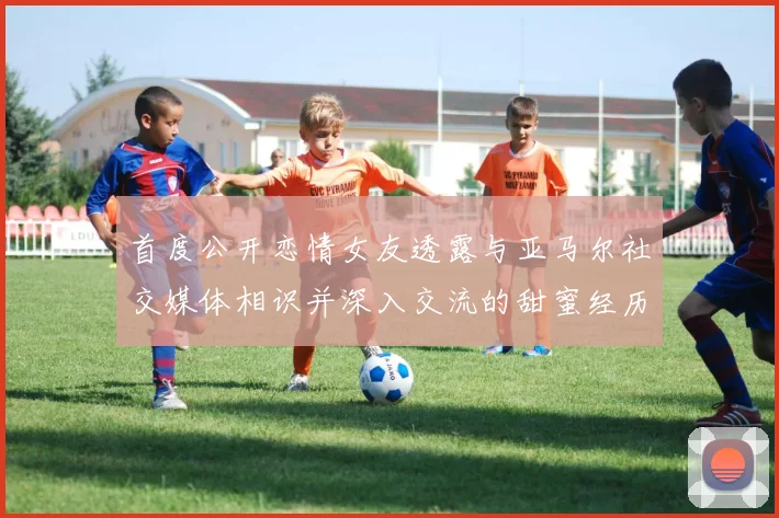 首度公开恋情女友透露与亚马尔社交媒体相识并深入交流的甜蜜经历