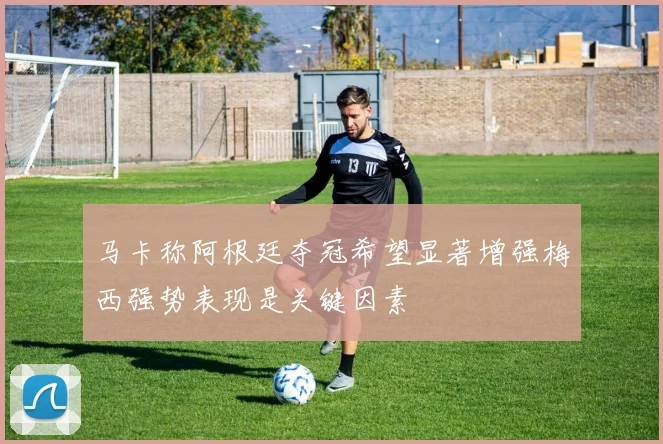 马卡称阿根廷夺冠希望显著增强梅西强势表现是关键因素