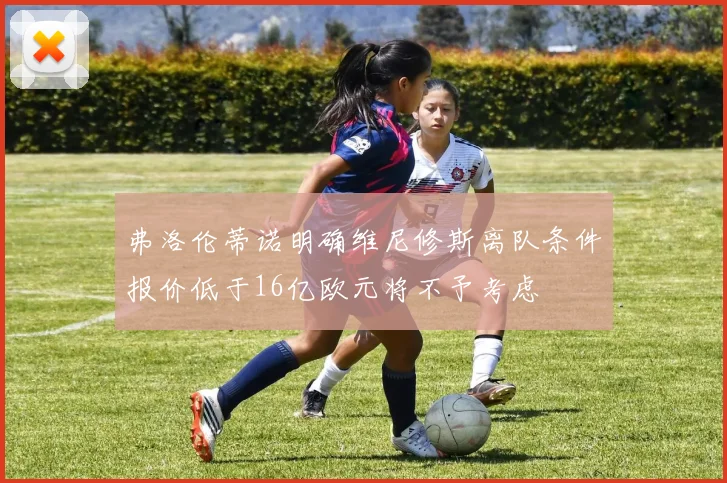 弗洛伦蒂诺明确维尼修斯离队条件报价低于16亿欧元将不予考虑