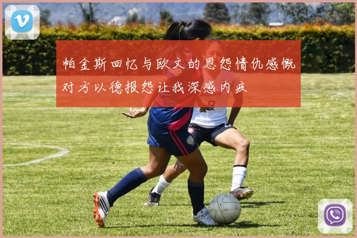 帕金斯回忆与欧文的恩怨情仇感慨对方以德报怨让我深感内疚