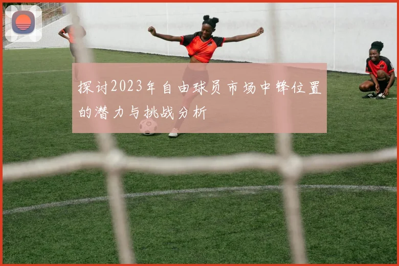 探讨2023年自由球员市场中锋位置的潜力与挑战分析