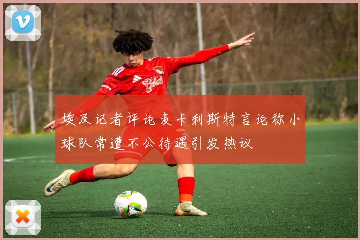 埃及记者评论麦卡利斯特言论称小球队常遭不公待遇引发热议