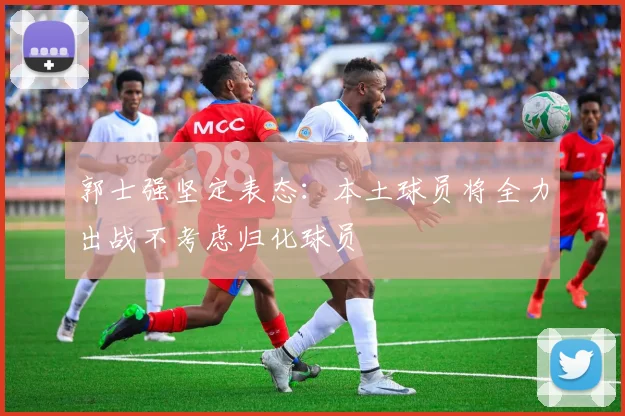 郭士强坚定表态：本土球员将全力出战不考虑归化球员