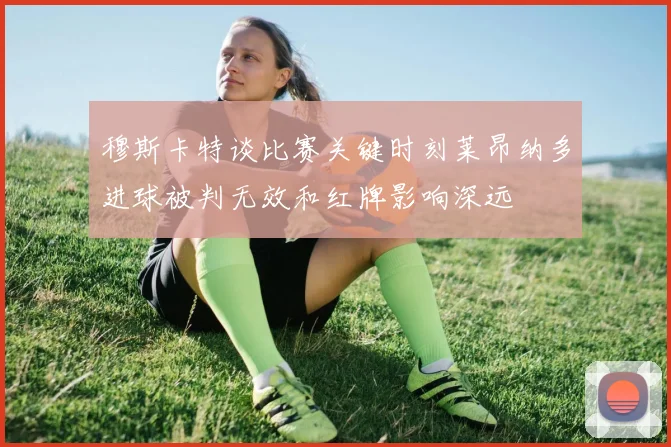 穆斯卡特谈比赛关键时刻莱昂纳多进球被判无效和红牌影响深远