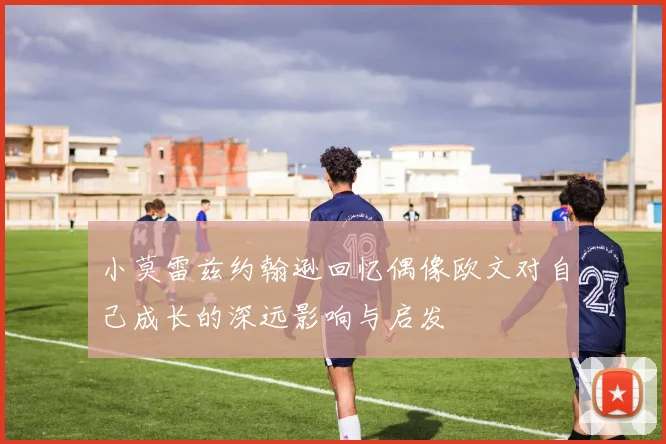 小莫雷兹约翰逊回忆偶像欧文对自己成长的深远影响与启发