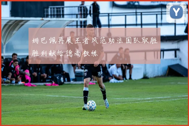 姆巴佩再展王者风范助法国队取胜胜利献给德尚教练