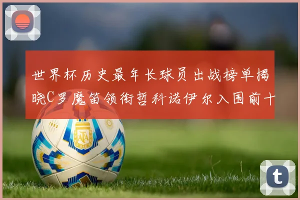 世界杯历史最年长球员出战榜单揭晓C罗魔笛领衔哲科诺伊尔入围前十