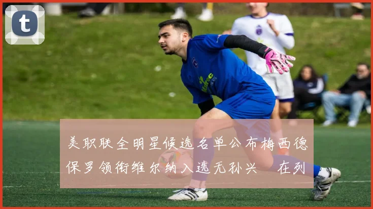 美职联全明星候选名单公布梅西德保罗领衔维尔纳入选无孙兴慜在列