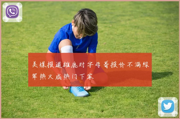 美媒报道雄鹿对字母哥报价不满绿军热火成热门下家