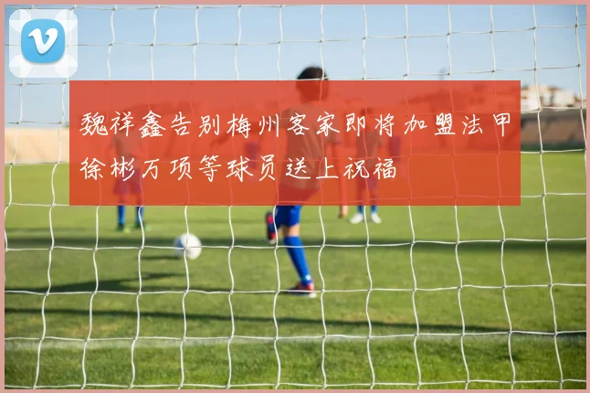 魏祥鑫告别梅州客家即将加盟法甲徐彬万项等球员送上祝福